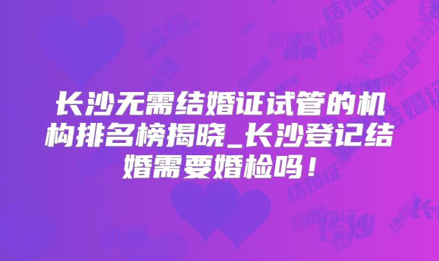 长沙无需结婚证试管的机构排名榜揭晓_长沙登记结婚需要婚检吗!