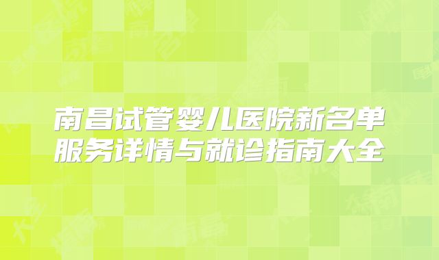 南昌试管婴儿医院新名单服务详情与就诊指南大全