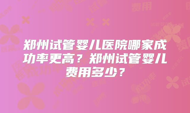 郑州试管婴儿医院哪家成功率更高？郑州试管婴儿费用多少？