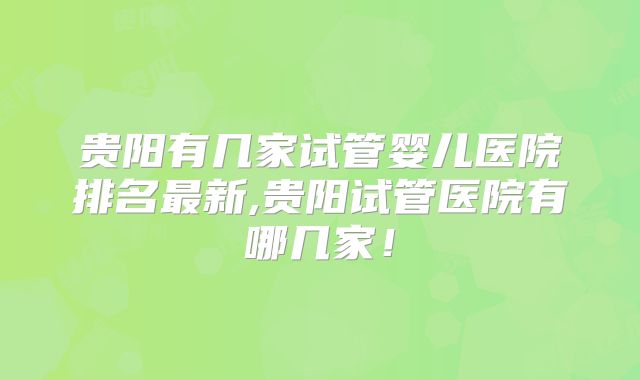 贵阳有几家试管婴儿医院排名最新,贵阳试管医院有哪几家！