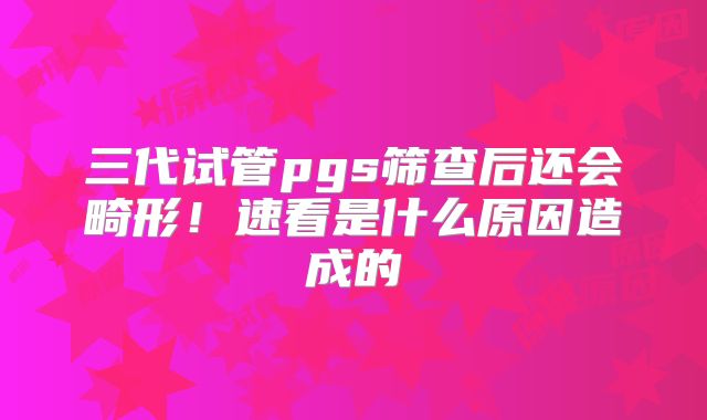 三代试管pgs筛查后还会畸形！速看是什么原因造成的