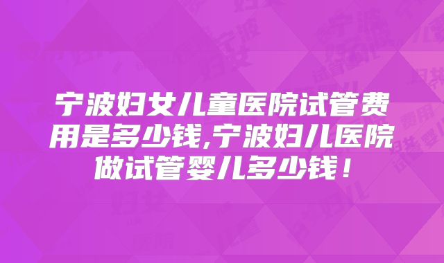宁波妇女儿童医院试管费用是多少钱,宁波妇儿医院做试管婴儿多少钱!