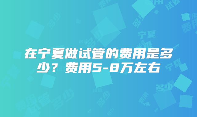 在宁夏做试管的费用是多少？费用5-8万左右