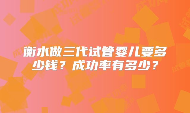 衡水做三代试管婴儿要多少钱？成功率有多少？