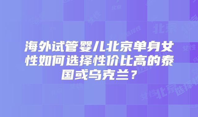 海外试管婴儿北京单身女性如何选择性价比高的泰国或乌克兰？
