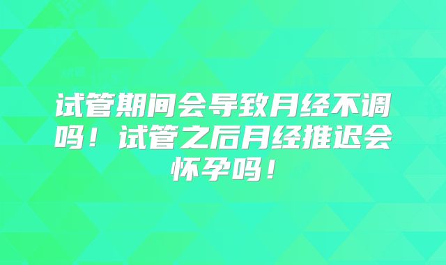 试管期间会导致月经不调吗！试管之后月经推迟会怀孕吗！