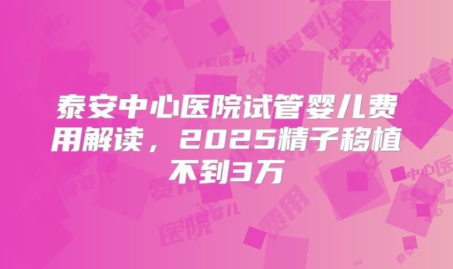 泰安中心医院试管婴儿费用解读，2025精子移植不到3万