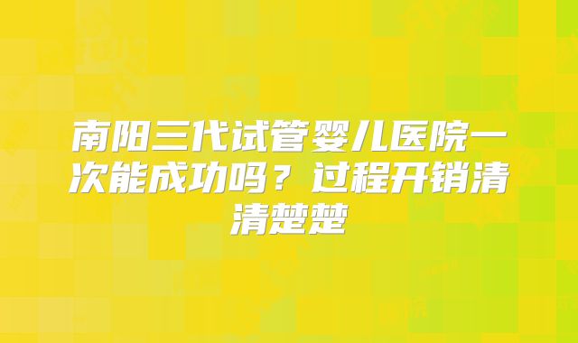 南阳三代试管婴儿医院一次能成功吗？过程开销清清楚楚