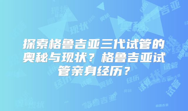 探索格鲁吉亚三代试管的奥秘与现状？格鲁吉亚试管亲身经历？