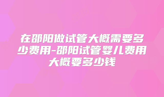 在邵阳做试管大概需要多少费用-邵阳试管婴儿费用大概要多少钱