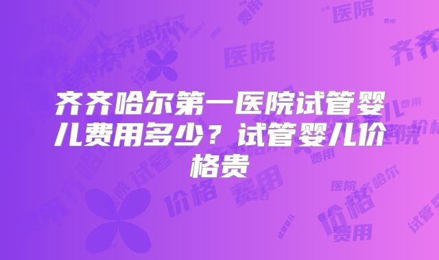 齐齐哈尔第一医院试管婴儿费用多少？试管婴儿价格贵
