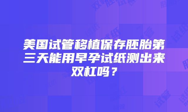 美国试管移植保存胚胎第三天能用早孕试纸测出来双杠吗?