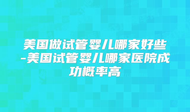 美国做试管婴儿哪家好些-美国试管婴儿哪家医院成功概率高
