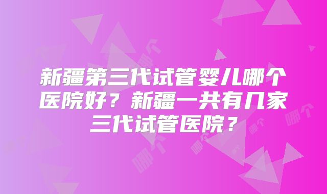 新疆第三代试管婴儿哪个医院好?新疆一共有几家三代试管医院?