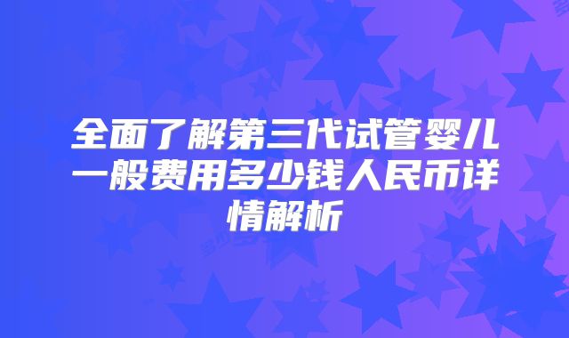 全面了解第三代试管婴儿一般费用多少钱人民币详情解析