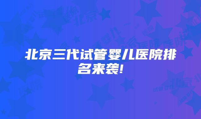 北京三代试管婴儿医院排名来袭!