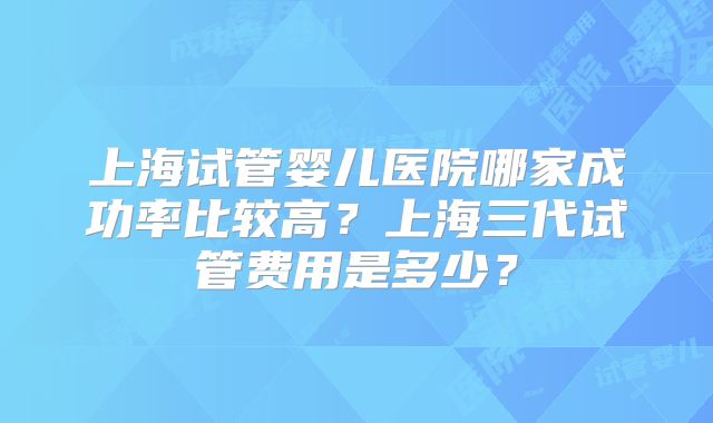 上海试管婴儿医院哪家成功率比较高?上海三代试管费用是多少?