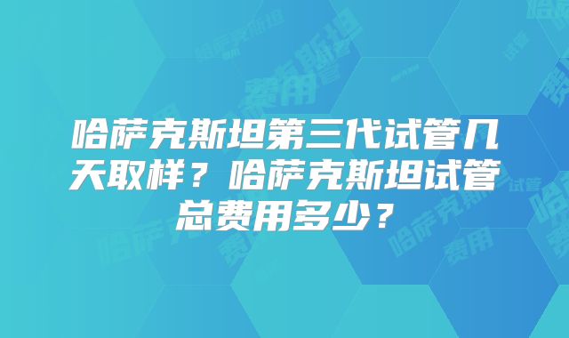 哈萨克斯坦第三代试管几天取样?哈萨克斯坦试管总费用多少?