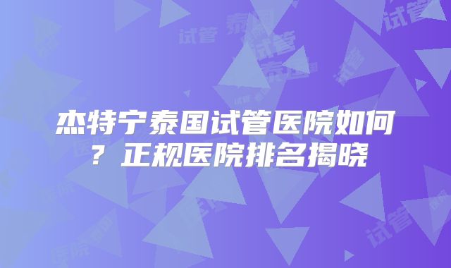 杰特宁泰国试管医院如何？正规医院排名揭晓