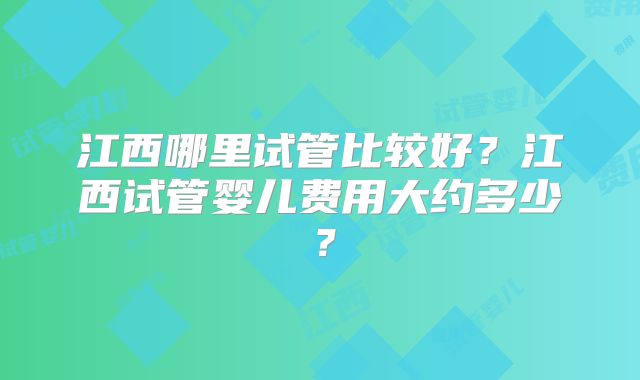 江西哪里试管比较好？江西试管婴儿费用大约多少？