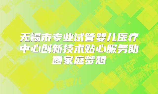 无锡市专业试管婴儿医疗中心创新技术贴心服务助圆家庭梦想