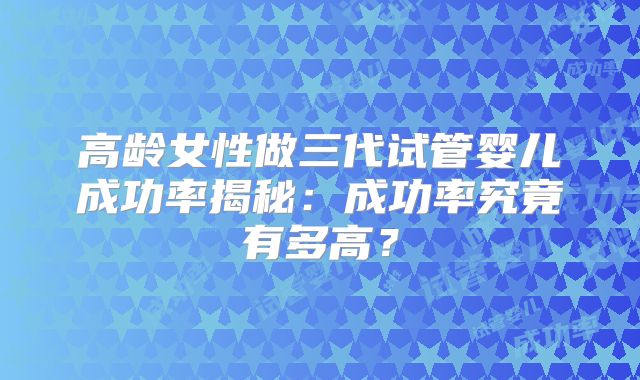 高龄女性做三代试管婴儿成功率揭秘：成功率究竟有多高？