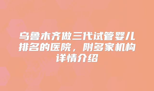 乌鲁木齐做三代试管婴儿排名的医院，附多家机构详情介绍