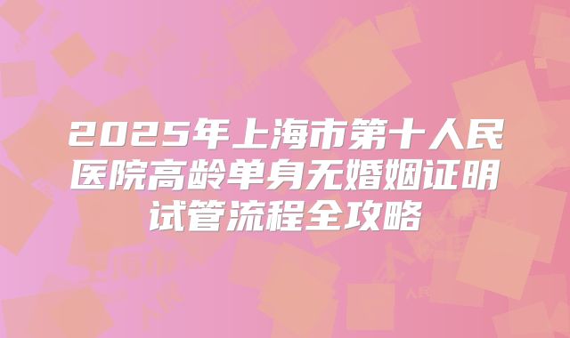 2025年上海市第十人民医院高龄单身无婚姻证明试管流程全攻略