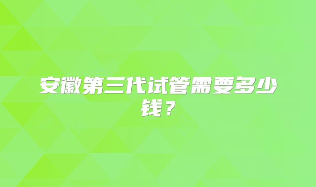 安徽第三代试管需要多少钱？