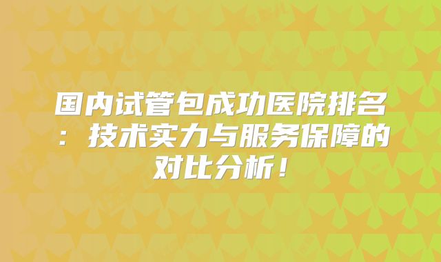 国内试管包成功医院排名：技术实力与服务保障的对比分析！