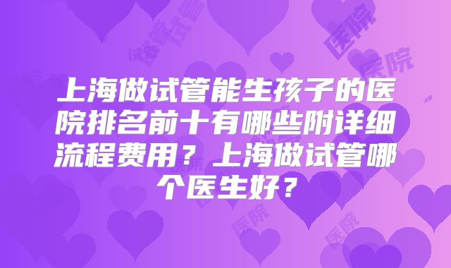 上海做试管能生孩子的医院排名前十有哪些附详细流程费用?上海做试管哪个医生好?