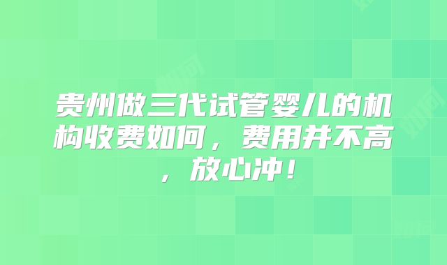 贵州做三代试管婴儿的机构收费如何，费用并不高，放心冲！