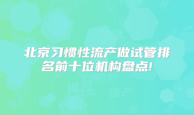 北京习惯性流产做试管排名前十位机构盘点!