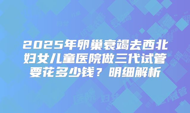 2025年卵巢衰竭去西北妇女儿童医院做三代试管要花多少钱?明细解析