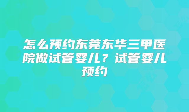 怎么预约东莞东华三甲医院做试管婴儿？试管婴儿预约