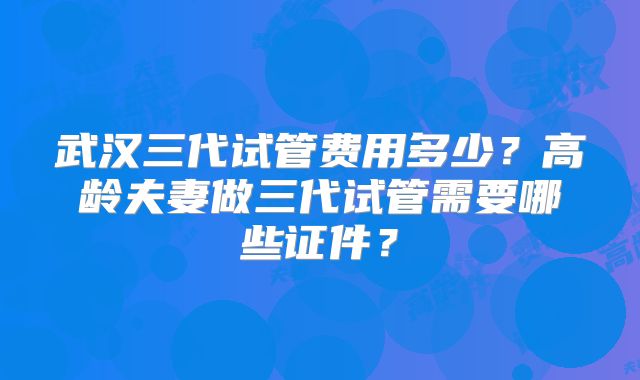 武汉三代试管费用多少？高龄夫妻做三代试管需要哪些证件？
