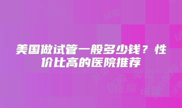 美国做试管一般多少钱?性价比高的医院推荐