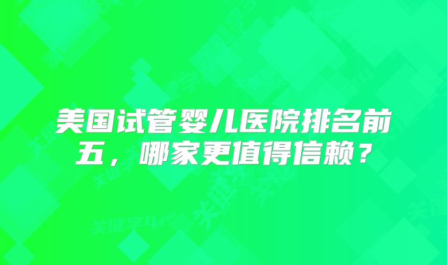 美国试管婴儿医院排名前五,哪家更值得信赖?