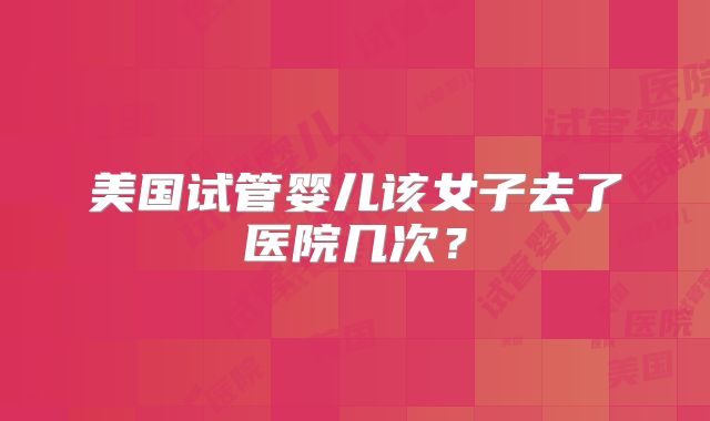 美国试管婴儿该女子去了医院几次？