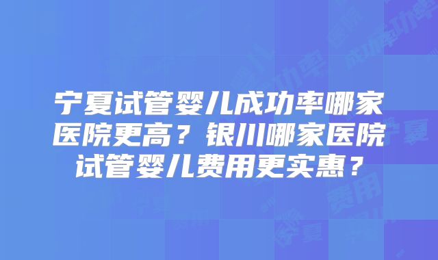 宁夏试管婴儿成功率哪家医院更高?银川哪家医院试管婴儿费用更实惠?
