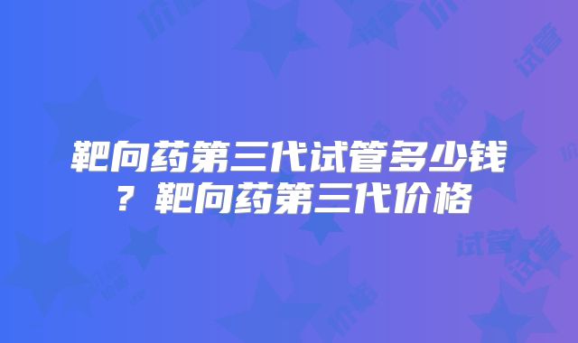靶向药第三代试管多少钱？靶向药第三代价格