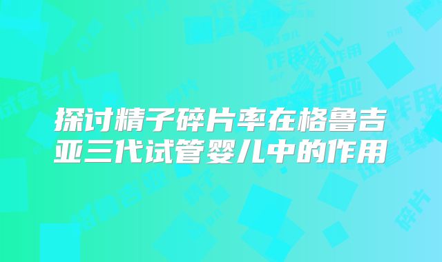探讨精子碎片率在格鲁吉亚三代试管婴儿中的作用