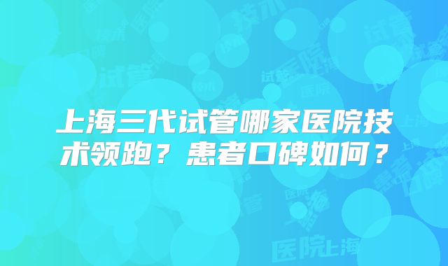 上海三代试管哪家医院技术领跑？患者口碑如何？