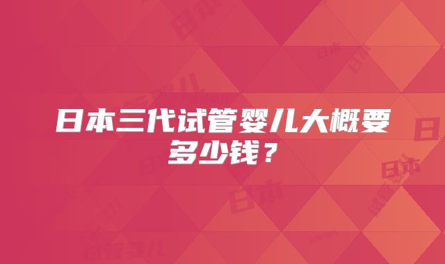 日本三代试管婴儿大概要多少钱？