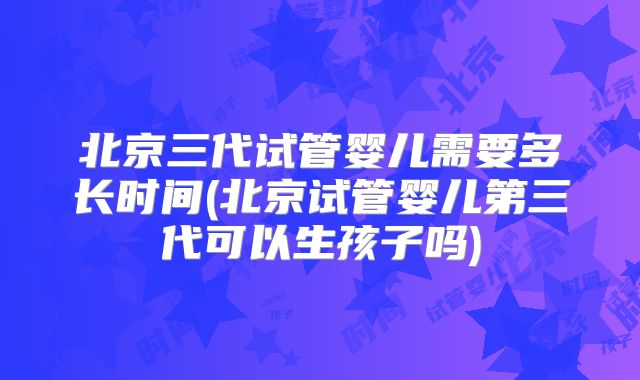北京三代试管婴儿需要多长时间(北京试管婴儿第三代可以生孩子吗)