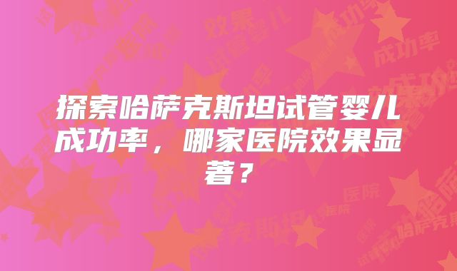 探索哈萨克斯坦试管婴儿成功率,哪家医院效果显著?