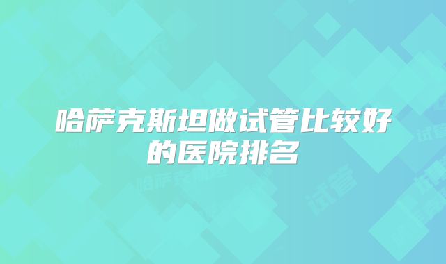 哈萨克斯坦做试管比较好的医院排名