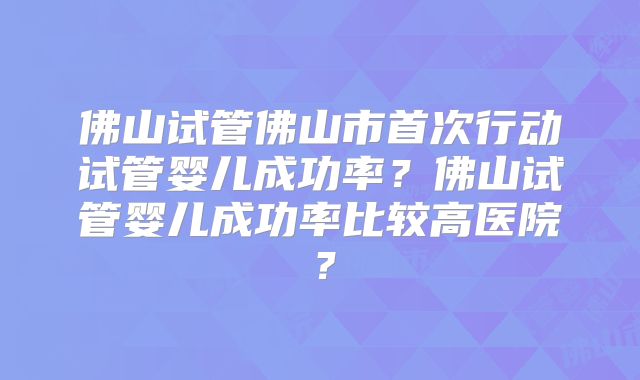 佛山试管佛山市首次行动试管婴儿成功率？佛山试管婴儿成功率比较高医院？