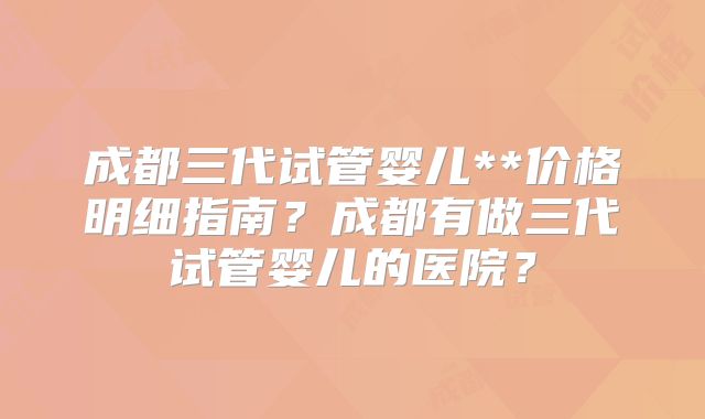 成都三代试管婴儿**价格明细指南？成都有做三代试管婴儿的医院？