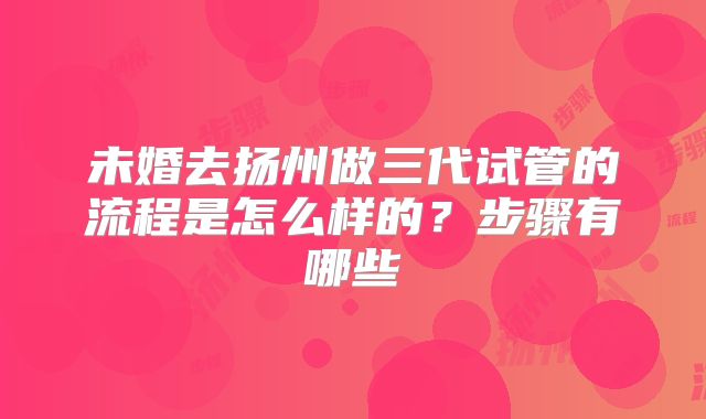 未婚去扬州做三代试管的流程是怎么样的？步骤有哪些